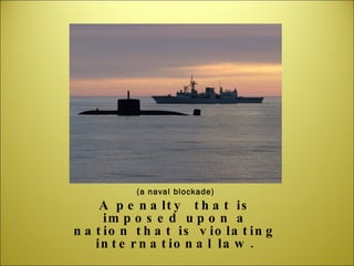 (a naval blockade) A penalty  that is imposed upon a nation that is violating international law. 