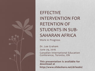 Work in Progress
Dr. Lee Graham
June 29, 2016
Canadian International Education
Conference, Toronto, ON
This presentation is available for
download at
http://www.slideshare.net/drlee66/
EFFECTIVE
INTERVENTION FOR
RETENTION OF
STUDENTS IN SUB-
SAHARAN AFRICA
 