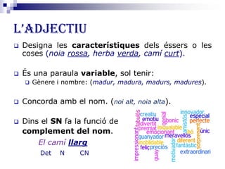 L’ADJECTIU
 Designa les característiques dels éssers o les
coses (noia rossa, herba verda, camí curt).
 És una paraula variable, sol tenir:
 Gènere i nombre: (madur, madura, madurs, madures).
 Concorda amb el nom. (noi alt, noia alta).
 Dins el SN fa la funció de
complement del nom.
El camí llarg
Det N CN
 
