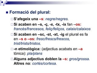  Formació del plural:
S’afegeix una –s: negre/negres.
Si acaben en –s, -ç, -x, -tx, -ix fan –os:
francès/francesos, feliç/feliços, calaix/calaixos
Si acaben en –sc, -st, -xt, -ig el plural es fa
en –s o –os: fresc/frescs/frescos,
trist/trists/tristos.
-n etimològica: (adjectius acabats en –a
tònica): pla/plans
Alguns adjectius doblen la –s: gros/grossa.
Altres no: cortès/cortesa.
 