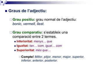  Graus de l’adjectiu:
Grau positiu: grau normal de l’adjectiu:
bonic, vermell, llest.
Grau comparatiu: s’estableix una
comparació entre 2 termes.
 Inferioritat: menys… que
 Igualtat: tan… com, igual… com
 Superioritat: més que…
 Compte! Millor, pitjor, menor, major, superior,
inferior, anterior, posterior.
 