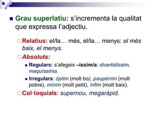  Grau superlatiu: s’incrementa la qualitat
que expressa l’adjectiu.
Relatius: el/la… més, el/la… menys: el més
baix, el menys.
Absoluts:
 Regulars: s’afegeix –íssim/a: divertidíssim,
maquíssima.
 Irregulars: òptim (molt bo), paupèrrim (molt
pobre), mínim (molt petit), ínfim (molt baix).
Col·loquials: supernou, megaràpid.
 