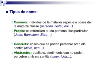  Tipus de noms:
 Comuns: individus de la mateixa espècie o coses de
la mateixa classe (persona, ciutat, noi…).
 Propis: es refereixen a una persona, lloc particular
(Joan, Barcelona, Ebre…).
 Concrets: coses que es poden percebre amb els
sentits (llibre, nen…).
 Abstractes: qualitats, sentiments que no podem
percebre amb els sentits (amor, idea…).
 