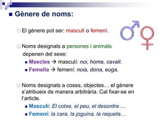 Gènere de noms:
 El gènere pot ser: masculí o femení.
 Noms designats a persones i animals
depenen del sexe:
 Mascles  masculí: noi, home, cavall.
 Femella  femení: noia, dona, euga.
 Noms designats a coses, objectes… el gènere
s’atribueix de manera arbitrària. Cal fixar-se en
l’article.
 Masculí: El cotxe, el peu, el desordre….
 Femení: la cara, la joguina, la raqueta…
 