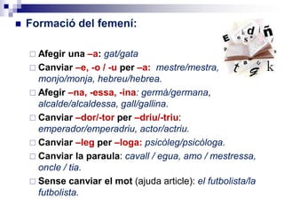  Formació del femení:
 Afegir una –a: gat/gata
 Canviar –e, -o / -u per –a: mestre/mestra,
monjo/monja, hebreu/hebrea.
 Afegir –na, -essa, -ina: germà/germana,
alcalde/alcaldessa, gall/gallina.
 Canviar –dor/-tor per –driu/-triu:
emperador/emperadriu, actor/actriu.
 Canviar –leg per –loga: psicòleg/psicòloga.
 Canviar la paraula: cavall / euga, amo / mestressa,
oncle / tia.
 Sense canviar el mot (ajuda article): el futbolista/la
futbolista.
 