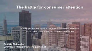 The battle for consumer attention
An insight into the various ways The Economist wishes to
attract new consumers, nurture and retain them
Subrata Mukherjee
VP Product Management, The Economist
 