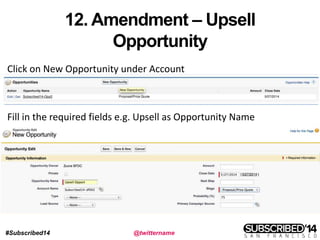#Subscribed14 @twittername
12. Amendment – Upsell
Opportunity
Click on New Opportunity under Account
Fill in the required fields e.g. Upsell as Opportunity Name
 