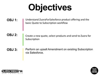 OBJ 1:
OBJ 2:
OBJ 3:
Understand ZuoraForSalesforce product offering and the
basic Quote to Subscription workflow
Perform an upsell Amendment on existing Subscription
via Salesforce.
Objectives
Create a new quote, select products and send to Zuora for
Subscription
 