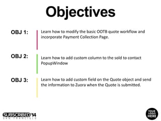 OBJ 1:
OBJ 2:
OBJ 3:
Learn how to modify the basic OOTB quote workflow and
incorporate Payment Collection Page.
Learn how to add custom field on the Quote object and send
the information to Zuora when the Quote is submitted.
Objectives
Learn how to add custom column to the sold to contact
PopupWindow
 