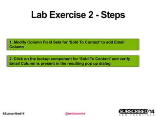 #Subscribed14 @twittername
Lab Exercise 2 - Steps
1. Modify Column Field Sets for ‘Sold To Contact’ to add Email
Column
2. Click on the lookup component for ‘Sold To Contact’ and verify
Email Column is present in the resulting pop up dialog
 