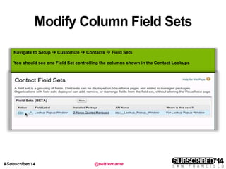 #Subscribed14 @twittername
Modify Column Field Sets
Navigate to Setup  Customize  Contacts  Field Sets
You should see one Field Set controlling the columns shown in the Contact Lookups
 