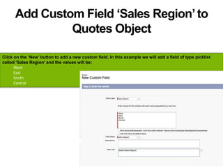 Add Custom Field ‘Sales Region’to
Quotes Object
Click on the ‘New’ button to add a new custom field. In this example we will add a field of type picklist
called ‘Sales Region’ and the values will be:
West
East
South
Central
 