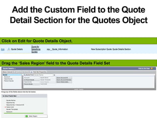 Add the Custom Field to the Quote
Detail Section for the Quotes Object
Click on Edit for Quote Details Object.
Drag the ‘Sales Region’ field to the Quote Details Field Set
 