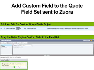 Add Custom Field to the Quote
Field Set sent to Zuora
Click on Edit for Custom Quote Fields Object.
Drag the Sales Region Custom Field to the Field Set
 