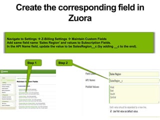 Create the corresponding field in
Zuora
Navigate to Settings  Z-Billing Settings  Maintain Custom Fields
Add same field name ‘Sales Region’ and values to Subscription Fields.
In the API Name field, update the value to be SalesRegion__c (by adding __c to the end).
Step 1 Step 2
 