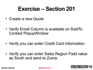 #Subscribed14 @twittername
Exercise – Section 201
• Create a new Quote
• Verify Email Column is available on SoldTo
Contact PopupWindow
• Verify you can enter Credit Card information
• Verify you can enter Sales Region Field value
as South and send to Zuora.
 