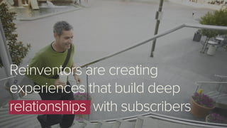 Reinventors are creating
experiences that build deep
relationships with subscribers
 