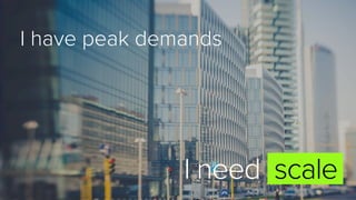 I have peak demands
I need scale
 