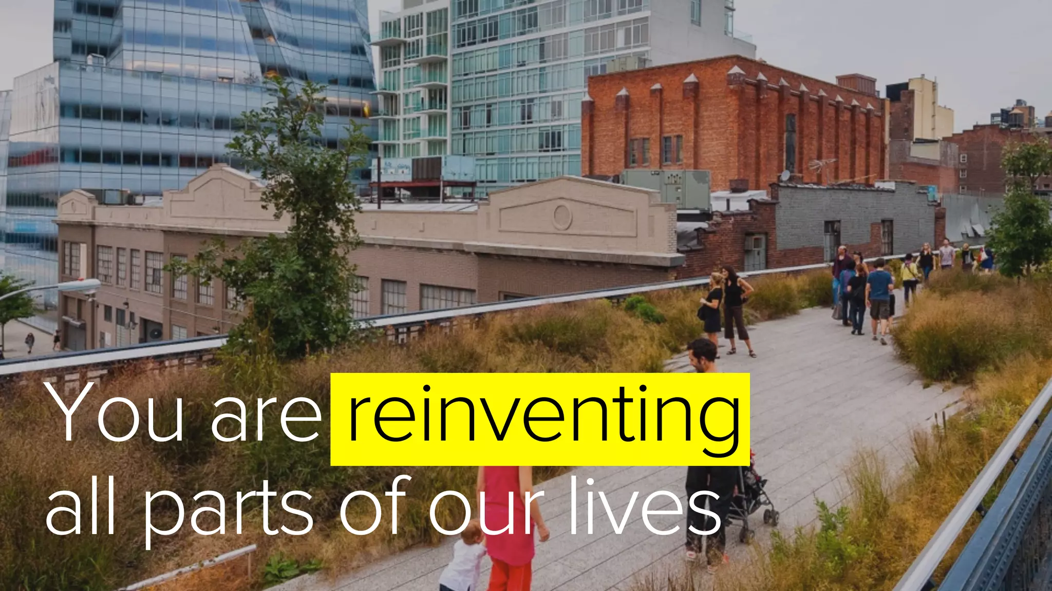 You are reinventing
all parts of our lives
 