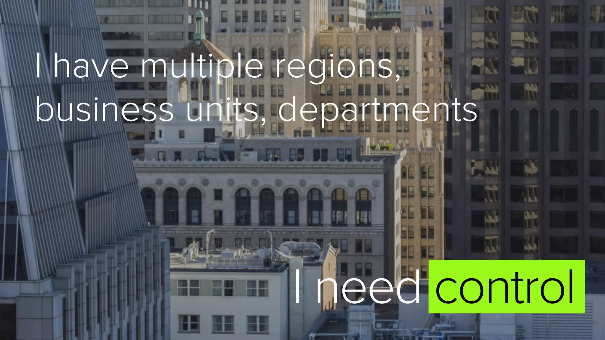 I have multiple regions,
business units, departments
I need control
 