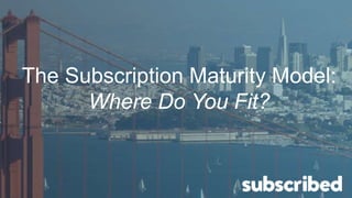 The Subscription Maturity Model:
Where Do You Fit?
 