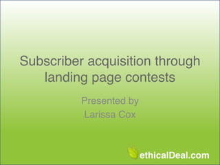 Subscriber acquisition through
landing page contests
Presented by !
Larissa Cox

ethicalDeal.com

 