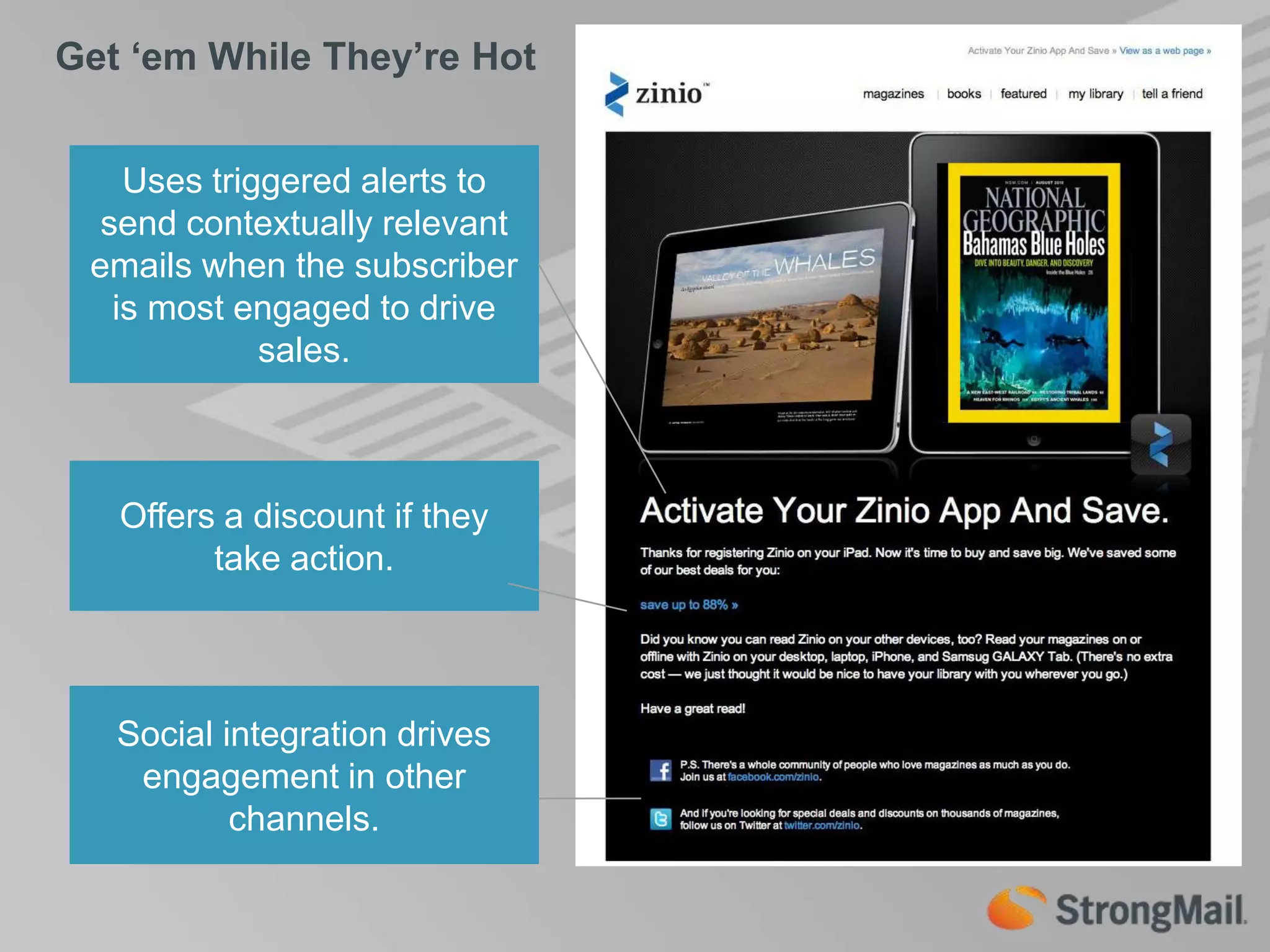 Get ‘em While They’re HotUses triggered alerts to send contextually relevant emails when the subscriber is most engaged to drive sales.Offers a discount if they take action.Social integration drives engagement in other channels.