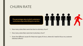 CHURN RATE
• How many subscribers were lost due to voluntary churn?
• How many subscribers were lost involuntary churn?
• Given the different causes for these two types of churn, where do I need to focus my customer
retention efforts?
The percentage rate at which customers /
consumers stop subscribing to a service.
 