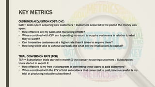 KEY METRICS
CUSTOMER ACQUISITION COST (CAC)
CAC = Costs spent acquiring new customers / Customers acquired in the period the money was
spent
• How effective are my sales and marketing efforts?
• When combined with CLV, am I spending too much to acquire customers in relation to what
they’re worth?
• Can I monetise customers at a higher rate than it takes to acquire them?
• How long will it take to achieve payback and what are the implications to capital?
TRIAL CONVERSION RATE (TCR)
TCR = Subscription trials started in month X that convert to paying customers / Subscription
trials started in month X
• How effective is my free trial program at converting those users to paid customers?
• When combined with the LTV of trial subscribers that converted to paid, how successful is my
trial at producing valuable subscribers?
 