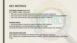 KEY METRICS
CUSTOMER LIFETIME VALUE (CLV)
CLV = (ARPC × GMP) / Churn rate
• Who are my most valuable customers and my least valuable customers?
• How much money should I spend to acquire new customers and still maintain profitability?
• How much money should I spend to support and retain a customer?
PAYBACK PERIOD
• How long it takes to recoup the costs of acquiring a new customer.
A general guideline is to keep payback at or under 12 months.
The longer the payback time, the more capital will be required to grow your business.
LEAD VELOCITY RATE (LVR)
Lead velocity rate indicates your effectiveness at attracting new customers.
LVR = (Difference in qualified leads between months / number of qualified leads in last month)
X 100
 