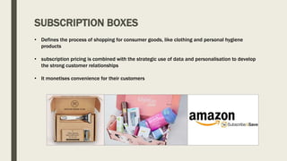 SUBSCRIPTION BOXES
• Defines the process of shopping for consumer goods, like clothing and personal hygiene
products
• subscription pricing is combined with the strategic use of data and personalisation to develop
the strong customer relationships
• It monetises convenience for their customers
 