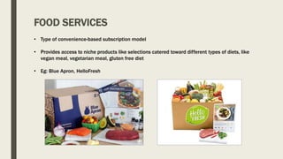 FOOD SERVICES
• Type of convenience-based subscription model
• Provides access to niche products like selections catered toward different types of diets, like
vegan meal, vegetarian meal, gluten free diet
• Eg: Blue Apron, HelloFresh
 