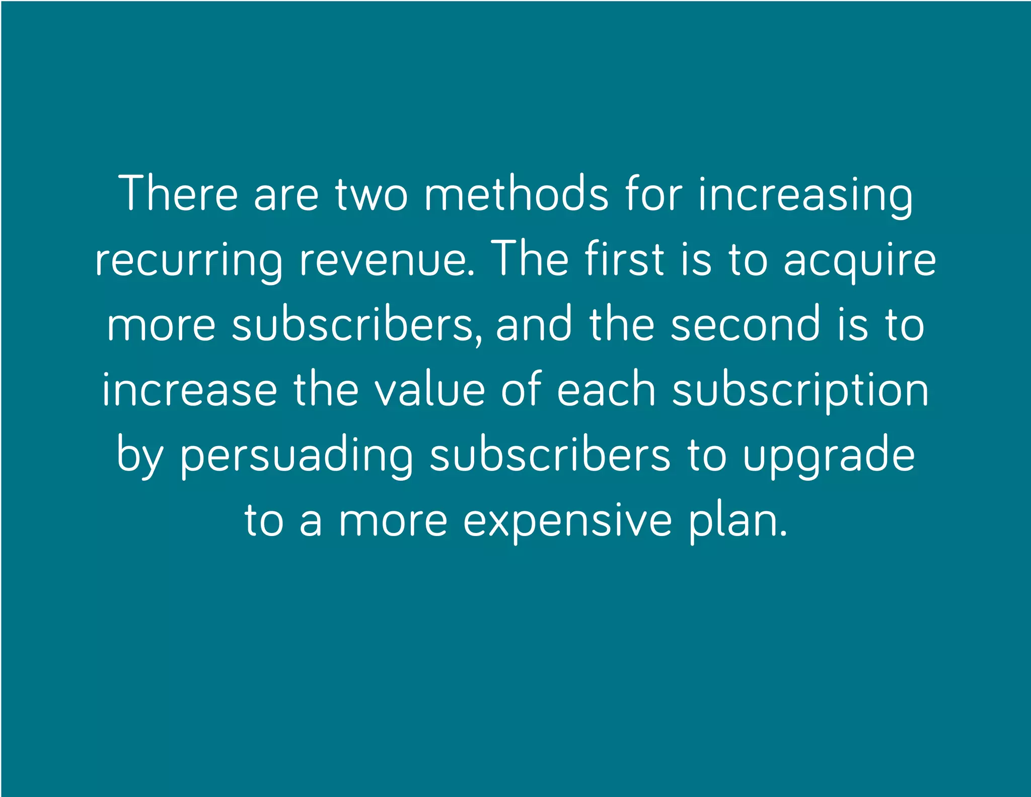 There are two methods for increasing
recurring revenue. The first is to acquire
more subscribers, and the second is to
increase the value of each subscription
by persuading subscribers to upgrade
to a more expensive plan.
 