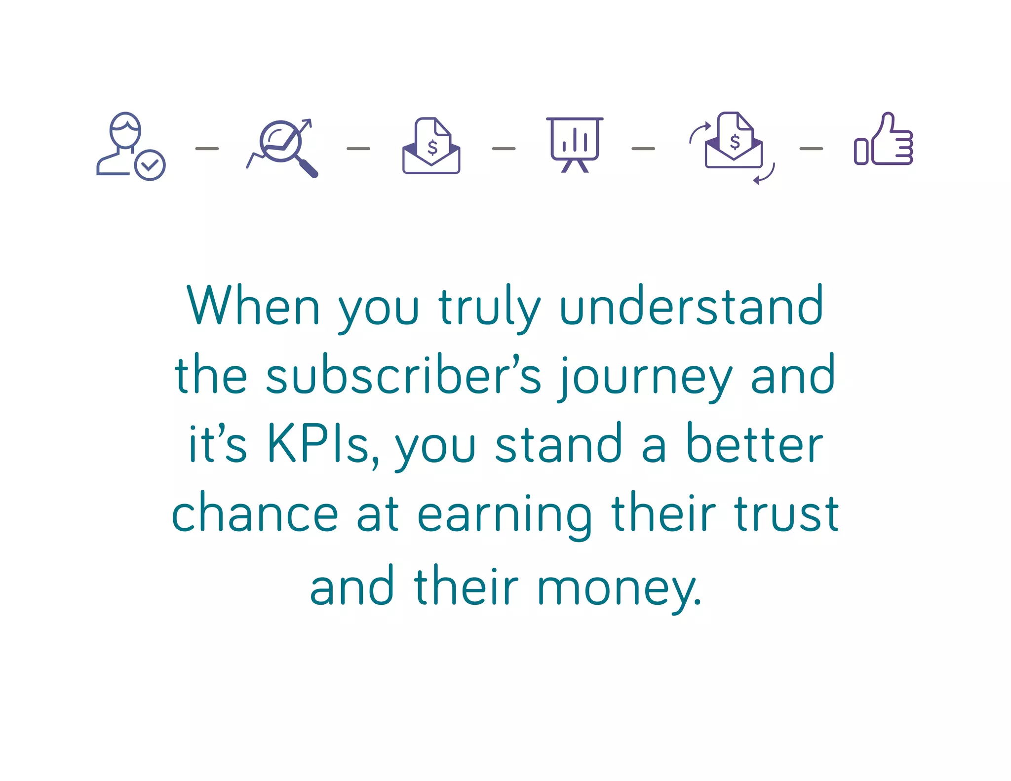 When you truly understand
the subscriber’s journey and
it’s KPIs, you stand a better
chance at earning their trust
and their money.
— — — — —
 