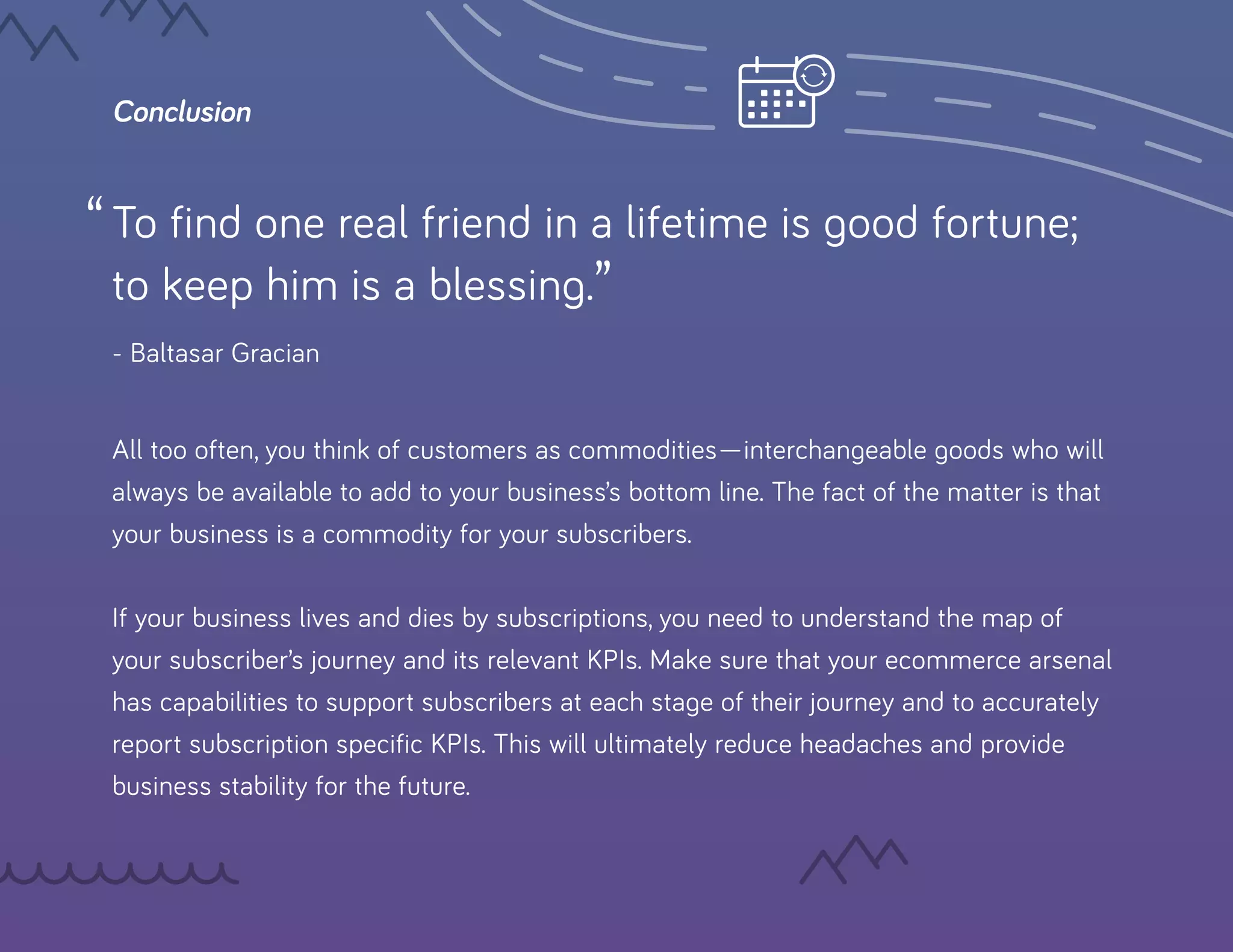 Conclusion
To find one real friend in a lifetime is good fortune;
to keep him is a blessing.”
- Baltasar Gracian
All too often, you think of customers as commodities—interchangeable goods who will
always be available to add to your business’s bottom line. The fact of the matter is that
your business is a commodity for your subscribers.
If your business lives and dies by subscriptions, you need to understand the map of
your subscriber’s journey and its relevant KPIs. Make sure that your ecommerce arsenal
has capabilities to support subscribers at each stage of their journey and to accurately
report subscription specific KPIs. This will ultimately reduce headaches and provide
business stability for the future.
“
 