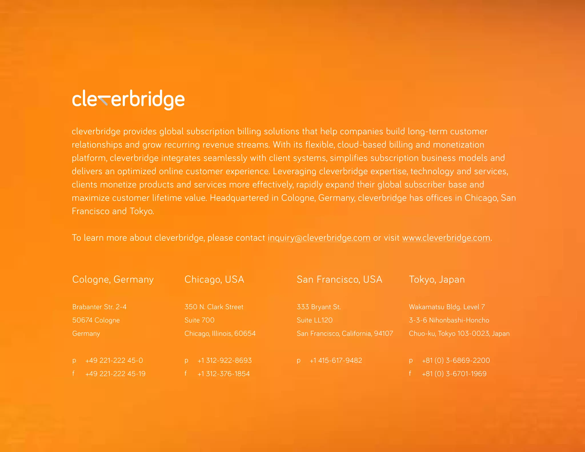 Cologne, Germany
Brabanter Str. 2-4
50674 Cologne
Germany
p
f
+49 221-222 45-0
+49 221-222 45-19
Chicago, USA
350 N. Clark Street
Suite 700
Chicago, Illinois, 60654
p
f
+1 312-922-8693
+1 312-376-1854
San Francisco, USA
333 Bryant St.
Suite LL120
San Francisco, California, 94107
p +1 415-617-9482
Tokyo, Japan
Wakamatsu Bldg. Level 7
3-3-6 Nihonbashi-Honcho
Chuo-ku, Tokyo 103-0023, Japan
p
f
+81 (0) 3-6869-2200
+81 (0) 3-6701-1969
cleverbridge provides global subscription billing solutions that help companies build long-term customer
relationships and grow recurring revenue streams. With its flexible, cloud-based billing and monetization
platform, cleverbridge integrates seamlessly with client systems, simplifies subscription business models and
delivers an optimized online customer experience. Leveraging cleverbridge expertise, technology and services,
clients monetize products and services more effectively, rapidly expand their global subscriber base and
maximize customer lifetime value. Headquartered in Cologne, Germany, cleverbridge has offices in Chicago, San
Francisco and Tokyo.
To learn more about cleverbridge, please contact inquiry@cleverbridge.com or visit www.cleverbridge.com.
 
