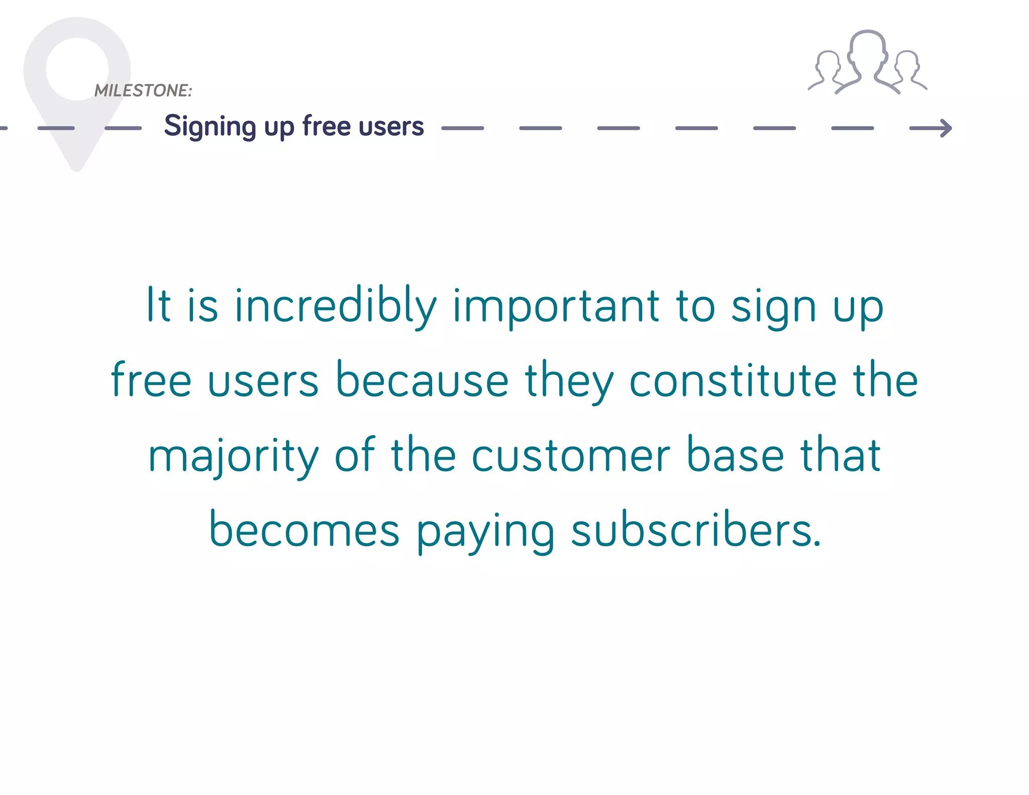 MILESTONE:
Signing up free users
It is incredibly important to sign up
free users because they constitute the
majority of the customer base that
becomes paying subscribers.
 