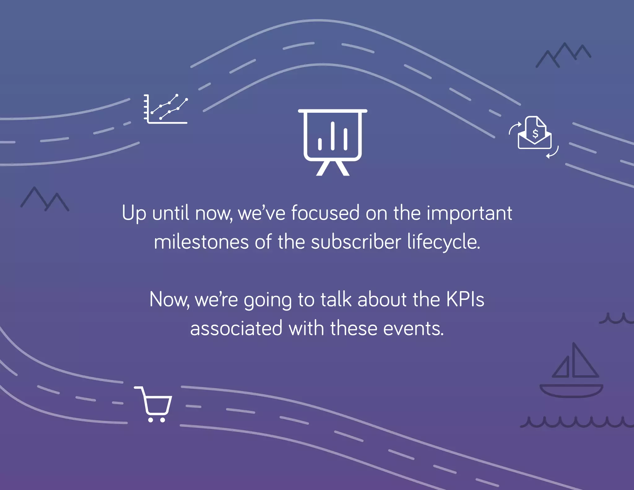 Up until now, we’ve focused on the important
milestones of the subscriber lifecycle.
Now, we’re going to talk about the KPIs
associated with these events.
 