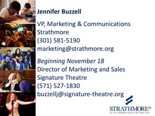 Jennifer Buzzell
VP, Marketing & Communications
Strathmore
(301) 581-5190
marketing@strathmore.org
Beginning November 18
Director of Marketing and Sales
Signature Theatre
(571) 527-1830
buzzellj@signature-theatre.org

 