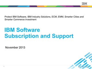 1 © 2013 IBM Corporation
IBM Software
Subscription and Support
November 2013
Protect IBM Software, IBM Industry Solutions, ECM, EMM, Smarter Cities and
Smarter Commerce investment
 