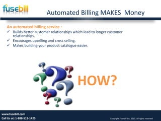 Automated Billing MAKES Money
Friday, July 12, 2013 10www.fusebill.com
Call Us at: 1-888-519-1425 Copyright Fusebill Inc. 2013. All rights reserved
An automated billing service :
 Builds better customer relationships which lead to longer customer
relationships.
 Encourages upselling and cross selling.
 Makes building your product catalogue easier.
HOW?
 