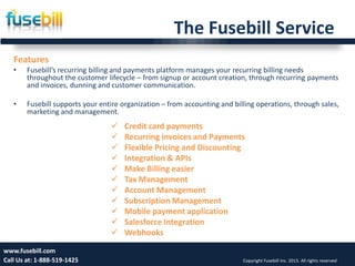 The Fusebill Service
Friday, July 12, 2013 11www.fusebill.com
Call Us at: 1-888-519-1425 Copyright Fusebill Inc. 2013. All rights reserved
Features
• Fusebill’s recurring billing and payments platform manages your recurring billing needs
throughout the customer lifecycle – from signup or account creation, through recurring payments
and invoices, dunning and customer communication.
• Fusebill supports your entire organization – from accounting and billing operations, through sales,
marketing and management.
 Credit card payments
 Recurring invoices and Payments
 Flexible Pricing and Discounting
 Integration & APIs
 Make Billing easier
 Tax Management
 Account Management
 Subscription Management
 Mobile payment application
 Salesforce Integration
 Webhooks
 