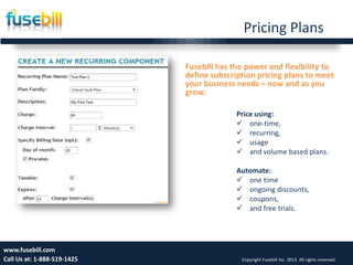 Pricing Plans
Friday, July 12, 2013 12www.fusebill.com
Call Us at: 1-888-519-1425 Copyright Fusebill Inc. 2013. All rights reserved
Fusebill has the power and flexibility to
define subscription pricing plans to meet
your business needs – now and as you
grow:
Price using:
 one-time,
 recurring,
 usage
 and volume based plans.
Automate:
 one time
 ongoing discounts,
 coupons,
 and free trials.
 