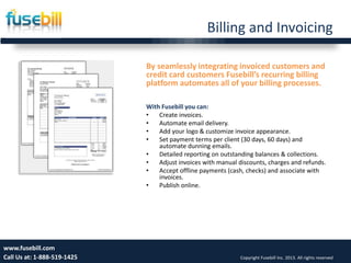 Billing and Invoicing
Friday, July 12, 2013 13www.fusebill.com
Call Us at: 1-888-519-1425 Copyright Fusebill Inc. 2013. All rights reserved
By seamlessly integrating invoiced customers and
credit card customers Fusebill’s recurring billing
platform automates all of your billing processes.
With Fusebill you can:
• Create invoices.
• Automate email delivery.
• Add your logo & customize invoice appearance.
• Set payment terms per client (30 days, 60 days) and
automate dunning emails.
• Detailed reporting on outstanding balances & collections.
• Adjust invoices with manual discounts, charges and refunds.
• Accept offline payments (cash, checks) and associate with
invoices.
• Publish online.
 