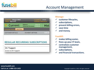 Account Management
Friday, July 12, 2013 14www.fusebill.com
Call Us at: 1-888-519-1425 Copyright Fusebill Inc. 2013. All rights reserved
Manage:
 customer lifecycles,
 subscriptions,
 prevent billing errors,
 save time
 and money.
Fusebill:
 makes billing easier,
 frees up your IT team,
 centralizes customer
management,
 subscriptions,
 and financial transactions.
 