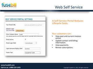 Web Self Service
Friday, July 12, 2013 15www.fusebill.com
Call Us at: 1-888-519-1425 Copyright Fusebill Inc. 2013. All rights reserved
A Self-Service Portal Reduces
Lifecycle Costs.
Your customers can:
• View past and current invoices
online.
• Update contact and billing
information.
• View payments.
• Renew subscriptions.
 