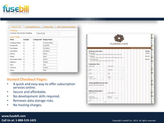 Friday, July 12, 2013 16www.fusebill.com
Call Us at: 1-888-519-1425 Copyright Fusebill Inc. 2013. All rights reserved
Hosted Checkout Pages:
• A quick and easy way to offer subscription
services online.
• Secure and affordable.
• No development skills required.
• Removes data storage risks.
• No hosting charges.
 