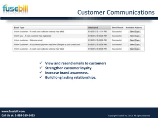 Customer Communications
Friday, July 12, 2013 17www.fusebill.com
Call Us at: 1-888-519-1425 Copyright Fusebill Inc. 2013. All rights reserved
 View and resend emails to customers
 Strengthen customer loyalty
 Increase brand awareness.
 Build long lasting relationships.
 