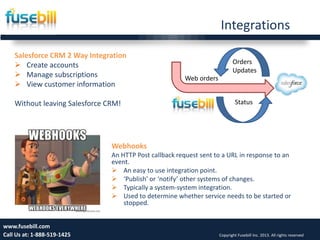 Integrations
Friday, July 12, 2013 19www.fusebill.com
Call Us at: 1-888-519-1425 Copyright Fusebill Inc. 2013. All rights reserved
Salesforce CRM 2 Way Integration
 Create accounts
 Manage subscriptions
 View customer information
Without leaving Salesforce CRM!
Webhooks
An HTTP Post callback request sent to a URL in response to an
event.
 An easy to use integration point.
 ‘Publish’ or ‘notify’ other systems of changes.
 Typically a system-system integration.
 Used to determine whether service needs to be started or
stopped.
Web orders
Orders
Updates
Status
 