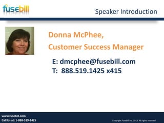 Speaker Introduction
Donna McPhee,
Customer Success Manager
Friday, July 12, 2013 2www.fusebill.com
Call Us at: 1-888-519-1425 Copyright Fusebill Inc. 2013. All rights reserved
E: dmcphee@fusebill.com
T: 888.519.1425 x415
 